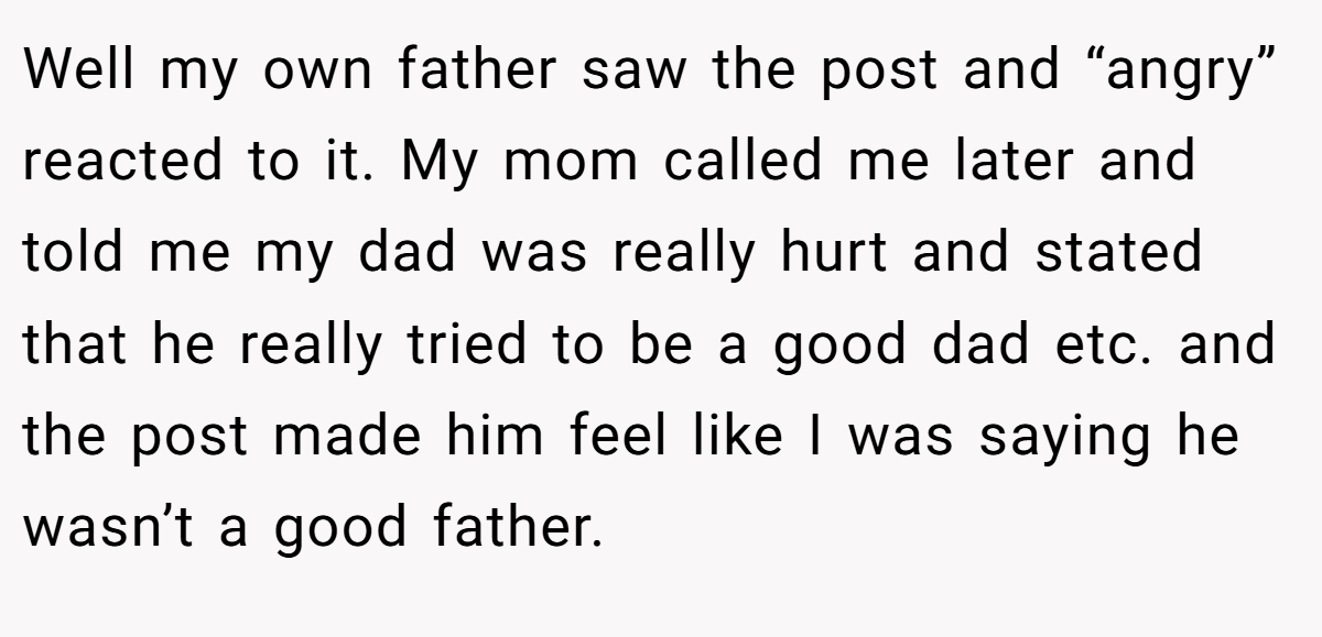 Well my own father saw the post and “angry” reacted to it. My mom called me later and told me my dad was really hurt and stated that he really tried to be a good dad etc. and the post made him feel like I was saying he wasn’t a good father.