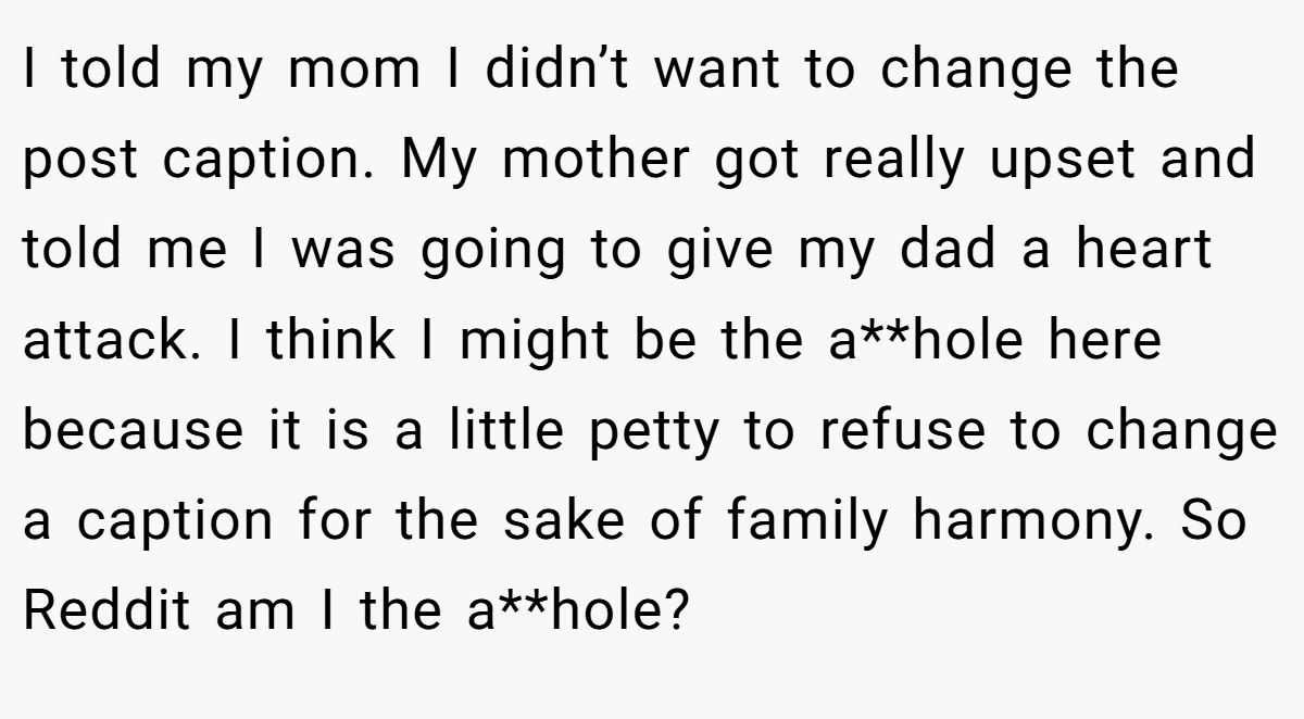 I told my mom I didn’t want to change the post caption. My mother got really upset and told me I was going to give my dad a heart attack. I think I might be the a**hole here because it is a little petty to refuse to change a caption for the sake of family harmony. So Reddit am I the a**hole?