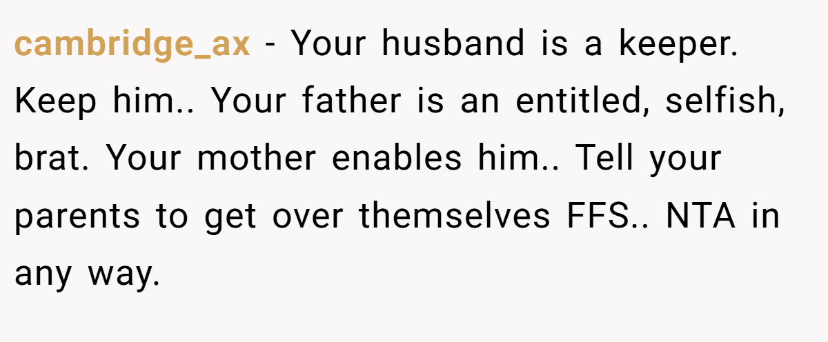 cambridge_ax - Your husband is a keeper. Keep him.. Your father is an entitled, selfish, brat. Your mother enables him.. Tell your parents to get over themselves FFS.. NTA in any way.
