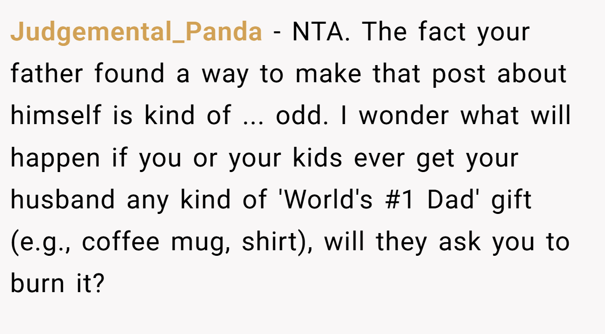 Judgemental_Panda - NTA. The fact your father found a way to make that post about himself is kind of ... odd. I wonder what will happen if you or your kids ever get your husband any kind of 'World's #1 Dad' gift (e.g., coffee mug, shirt), will they ask you to burn it?