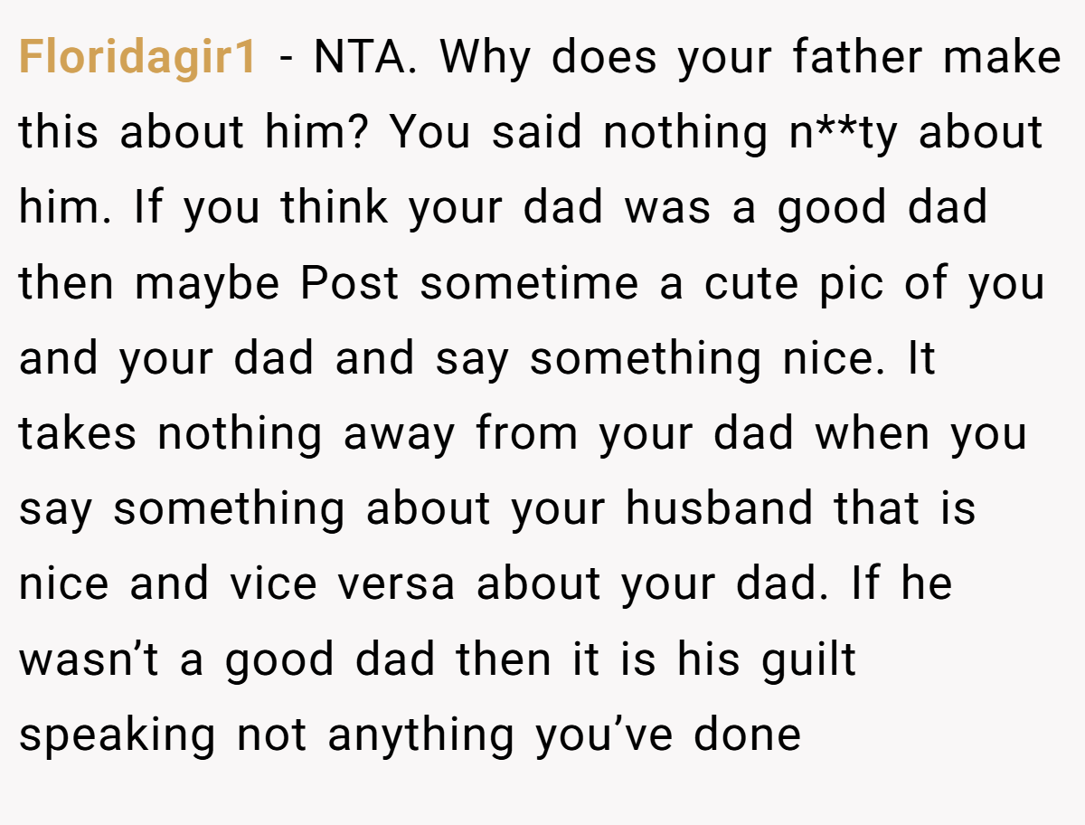 Floridagir1 - NTA. Why does your father make this about him? You said nothing n**ty about him. If you think your dad was a good dad then maybe Post sometime a cute pic of you and your dad and say something nice. It takes nothing away from your dad when you say something about your husband that is nice and vice versa about your dad. If he wasn’t a good dad then it is his guilt speaking not anything you’ve done