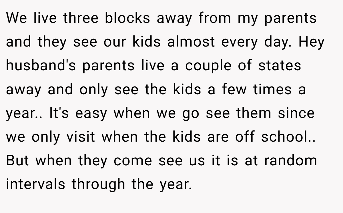 We live three blocks away from my parents and they see our kids almost every day. Hey husband's parents live a couple of states away and only see the kids a few times a year.. It's easy when we go see them since we only visit when the kids are off school.. But when they come see us it is at random intervals through the year.