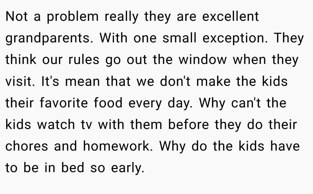Not a problem really they are excellent grandparents. With one small exception. They think our rules go out the window when they visit. It's mean that we don't make the kids their favorite food every day. Why can't the kids watch tv with them before they do their chores and homework. Why do the kids have to be in bed so early.