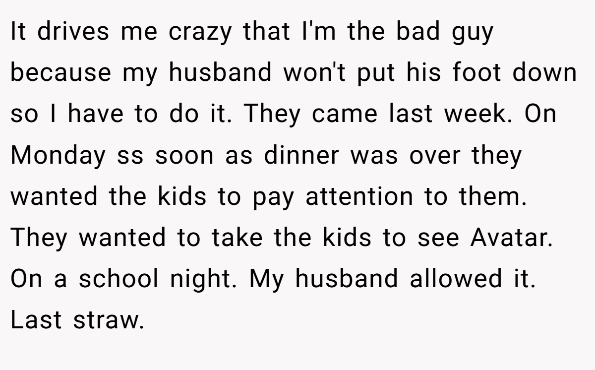 It drives me crazy that I'm the bad guy because my husband won't put his foot down so I have to do it. They came last week. On Monday ss soon as dinner was over they wanted the kids to pay attention to them. They wanted to take the kids to see Avatar. On a school night. My husband allowed it. Last straw.