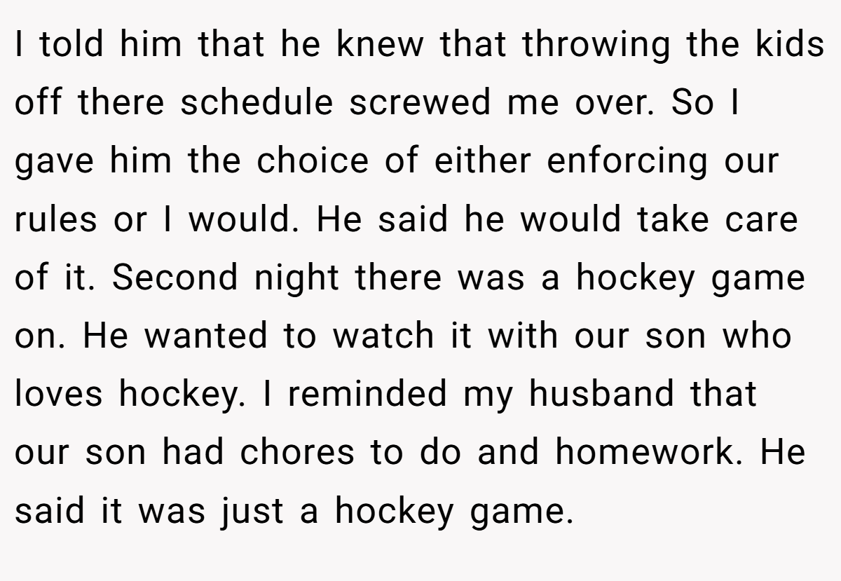 I told him that he knew that throwing the kids off there schedule screwed me over. So I gave him the choice of either enforcing our rules or I would. He said he would take care of it. Second night there was a hockey game on. He wanted to watch it with our son who loves hockey. I reminded my husband that our son had chores to do and homework. He said it was just a hockey game.
