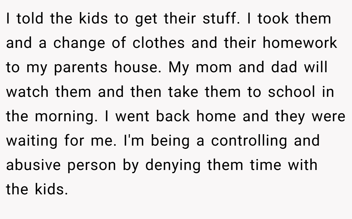 I told the kids to get their stuff. I took them and a change of clothes and their homework to my parents house. My mom and dad will watch them and then take them to school in the morning. I went back home and they were waiting for me. I'm being a controlling and abusive person by denying them time with the kids.