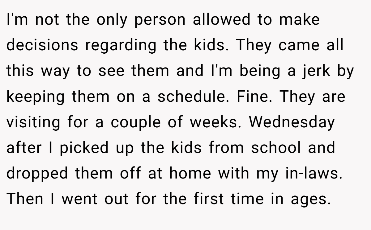 I'm not the only person allowed to make decisions regarding the kids. They came all this way to see them and I'm being a jerk by keeping them on a schedule. Fine. They are visiting for a couple of weeks. Wednesday after I picked up the kids from school and dropped them off at home with my in-laws. Then I went out for the first time in ages.