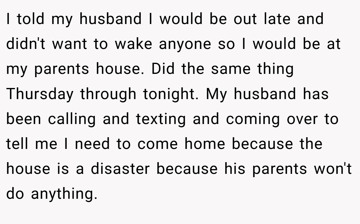 I told my husband I would be out late and didn't want to wake anyone so I would be at my parents house. Did the same thing Thursday through tonight. My husband has been calling and texting and coming over to tell me I need to come home because the house is a disaster because his parents won't do anything.