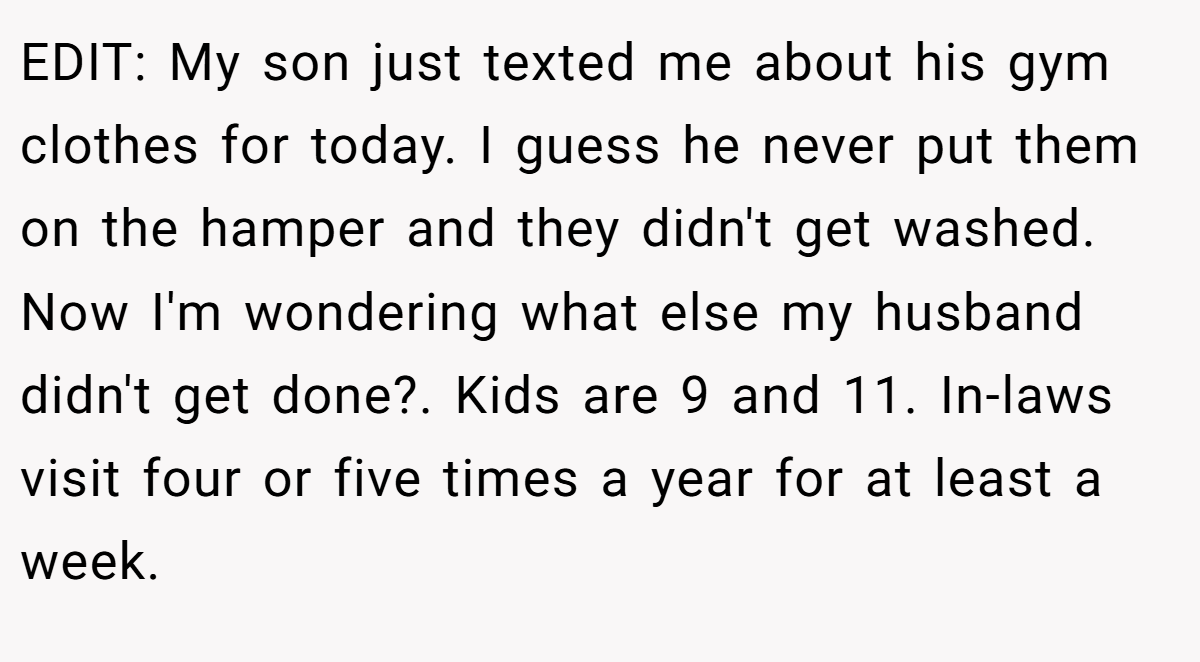 EDIT: My son just texted me about his gym clothes for today. I guess he never put them on the hamper and they didn't get washed. Now I'm wondering what else my husband didn't get done?. Kids are 9 and 11. In-laws visit four or five times a year for at least a week.