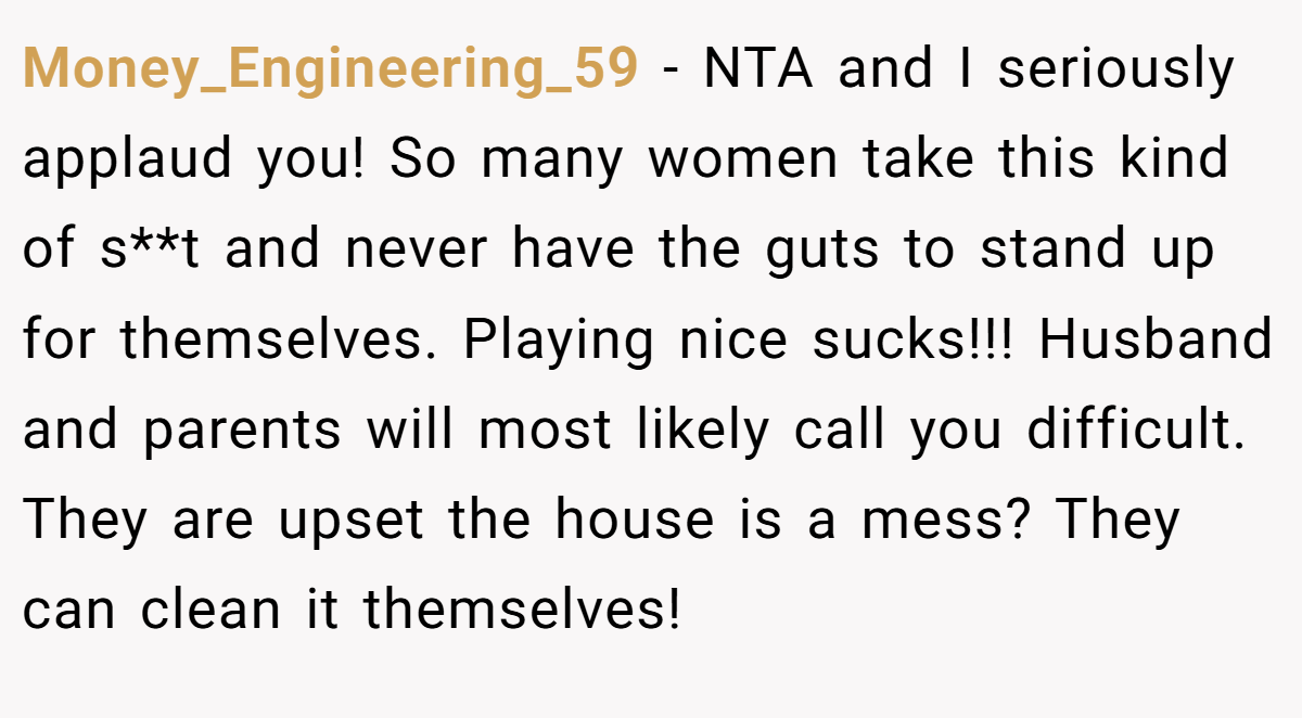 Money_Engineering_59 − NTA and I seriously applaud you! So many women take this kind of s**t and never have the guts to stand up for themselves. Playing nice sucks!!! Husband and parents will most likely call you difficult. They are upset the house is a mess? They can clean it themselves!