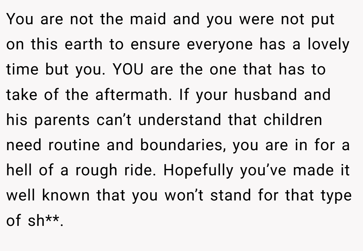 You are not the maid and you were not put on this earth to ensure everyone has a lovely time but you. YOU are the one that has to take of the aftermath. If your husband and his parents can’t understand that children need routine and boundaries, you are in for a hell of a rough ride. Hopefully you’ve made it well known that you won’t stand for that type of sh**.