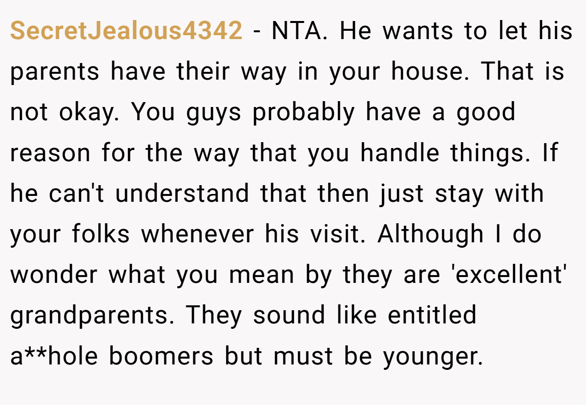 SecretJealous4342 − NTA. He wants to let his parents have their way in your house. That is not okay. You guys probably have a good reason for the way that you handle things. If he can't understand that then just stay with your folks whenever his visit. Although I do wonder what you mean by they are 'excellent' grandparents. They sound like entitled a**hole boomers but must be younger.