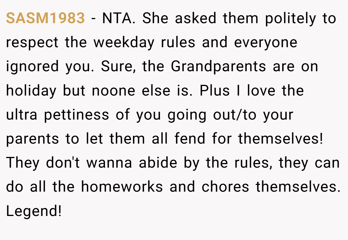 SASM1983 − NTA. She asked them politely to respect the weekday rules and everyone ignored you. Sure, the Grandparents are on holiday but noone else is. Plus I love the ultra pettiness of you going out/to your parents to let them all fend for themselves! They don't wanna abide by the rules, they can do all the homeworks and chores themselves. Legend!