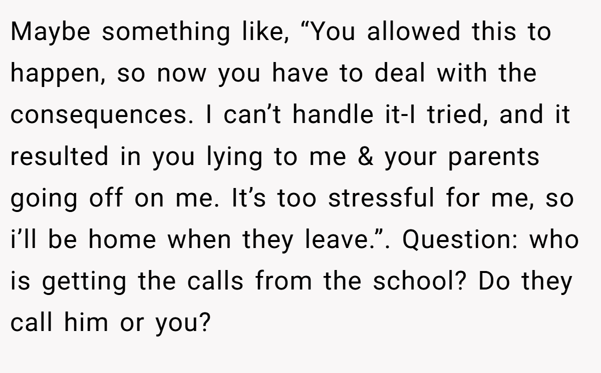 Maybe something like, “You allowed this to happen, so now you have to deal with the consequences. I can’t handle it-I tried, and it resulted in you lying to me & your parents going off on me. It’s too stressful for me, so i’ll be home when they leave.”. Question: who is getting the calls from the school? Do they call him or you?