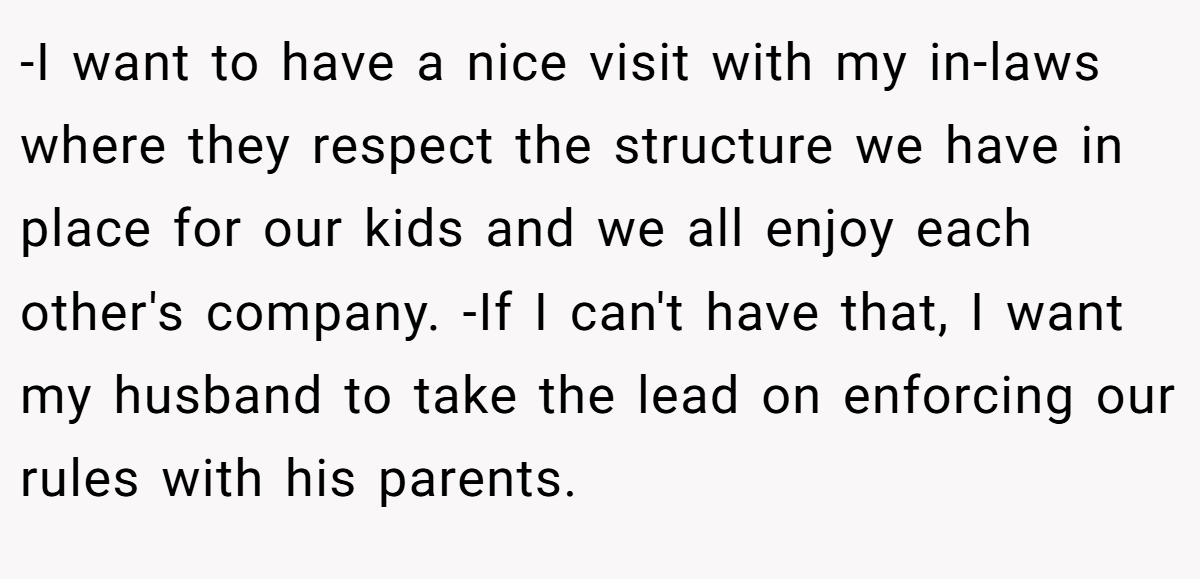 -I want to have a nice visit with my in-laws where they respect the structure we have in place for our kids and we all enjoy each other's company. -If I can't have that, I want my husband to take the lead on enforcing our rules with his parents.