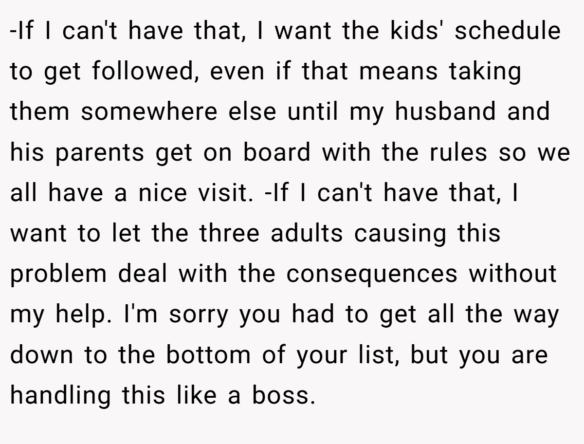 -If I can't have that, I want the kids' schedule to get followed, even if that means taking them somewhere else until my husband and his parents get on board with the rules so we all have a nice visit. -If I can't have that, I want to let the three adults causing this problem deal with the consequences without my help. I'm sorry you had to get all the way down to the bottom of your list, but you are handling this like a boss.