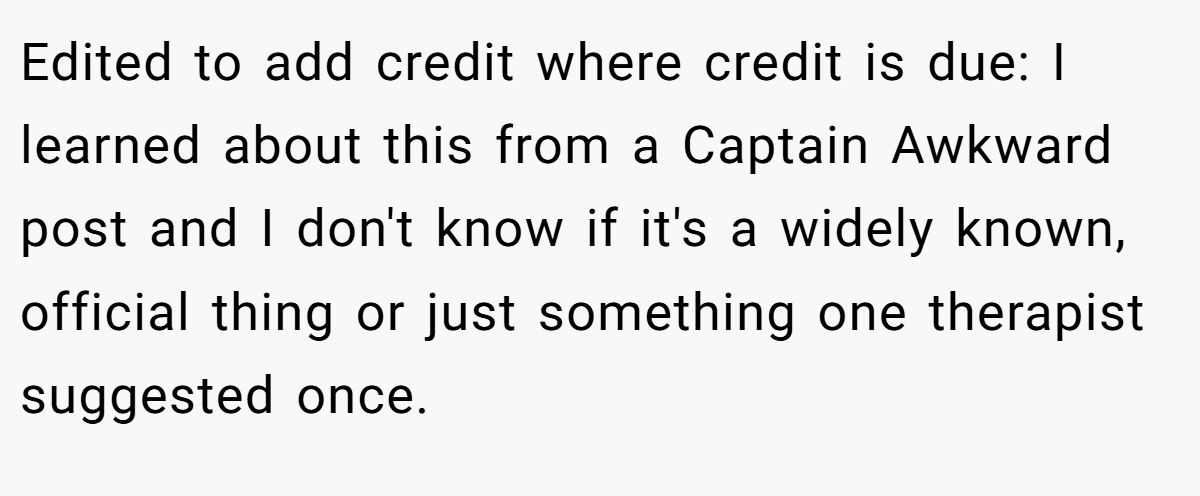 Edited to add credit where credit is due: I learned about this from a Captain Awkward post and I don't know if it's a widely known, official thing or just something one therapist suggested once.