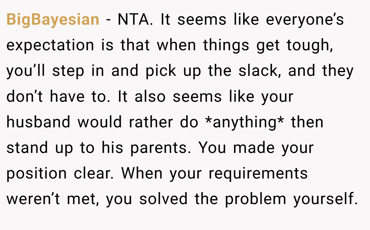 BigBayesian − NTA. It seems like everyone’s expectation is that when things get tough, you’ll step in and pick up the slack, and they don’t have to. It also seems like your husband would rather do *anything* then stand up to his parents. You made your position clear. When your requirements weren’t met, you solved the problem yourself.