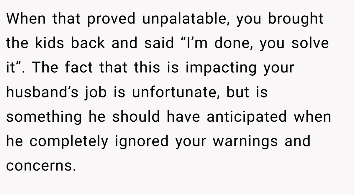 When that proved unpalatable, you brought the kids back and said “I’m done, you solve it”. The fact that this is impacting your husband’s job is unfortunate, but is something he should have anticipated when he completely ignored your warnings and concerns.