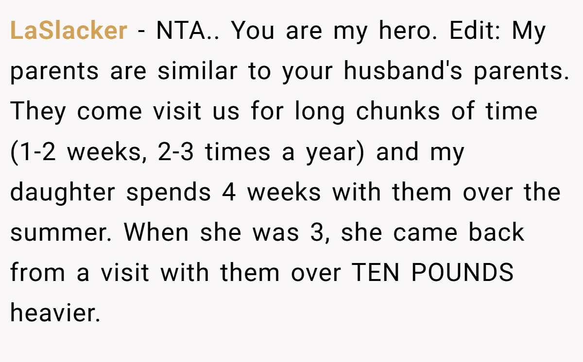 LaSlacker − NTA.. You are my hero. Edit: My parents are similar to your husband's parents. They come visit us for long chunks of time (1-2 weeks, 2-3 times a year) and my daughter spends 4 weeks with them over the summer. When she was 3, she came back from a visit with them over TEN POUNDS heavier.