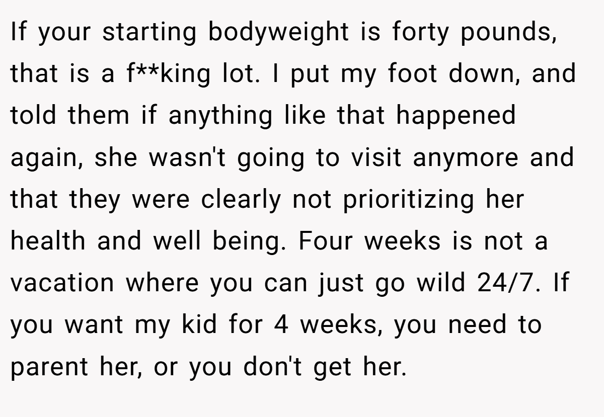 If your starting bodyweight is forty pounds, that is a f**king lot. I put my foot down, and told them if anything like that happened again, she wasn't going to visit anymore and that they were clearly not prioritizing her health and well being. Four weeks is not a vacation where you can just go wild 24/7. If you want my kid for 4 weeks, you need to parent her, or you don't get her.