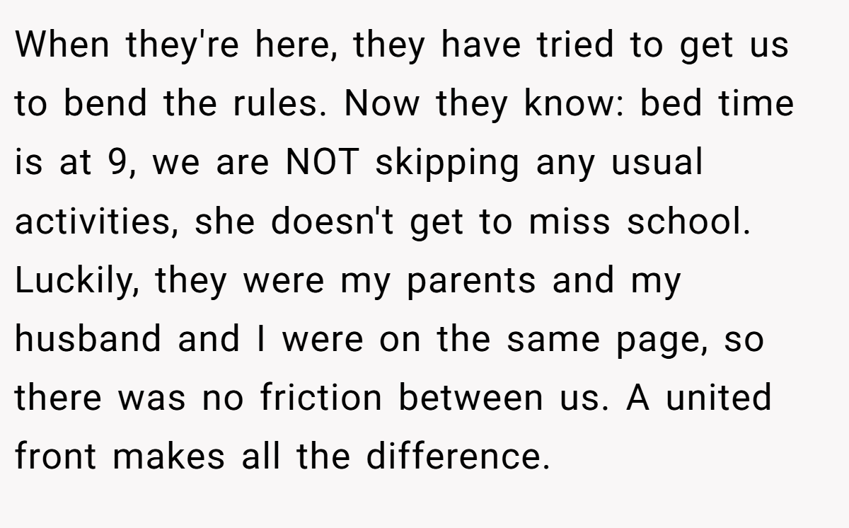 When they're here, they have tried to get us to bend the rules. Now they know: bed time is at 9, we are NOT skipping any usual activities, she doesn't get to miss school. Luckily, they were my parents and my husband and I were on the same page, so there was no friction between us. A united front makes all the difference.