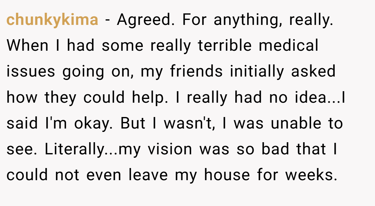 chunkykima − Agreed. For anything, really. When I had some really terrible medical issues going on, my friends initially asked how they could help. I really had no idea...I said I'm okay. But I wasn't, I was unable to see. Literally...my vision was so bad that I could not even leave my house for weeks.