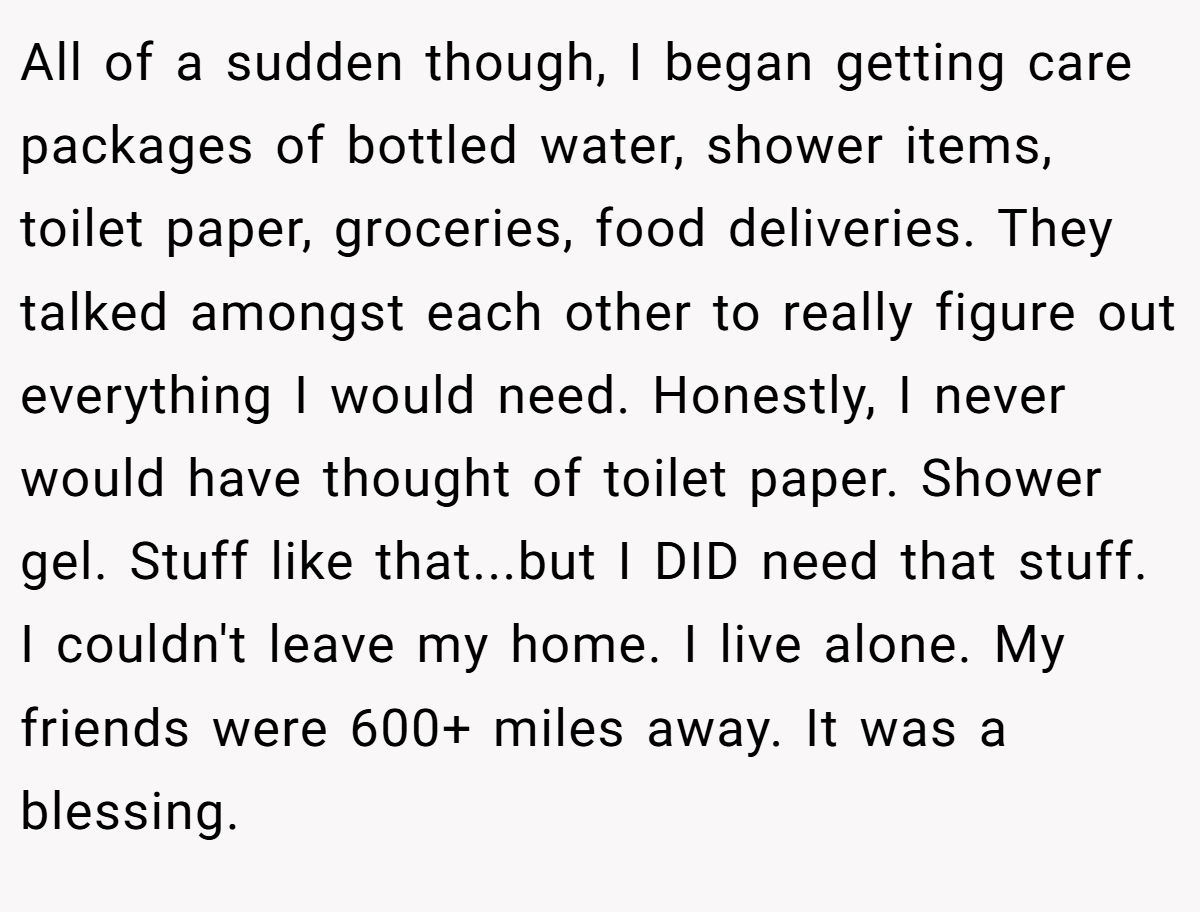 All of a sudden though, I began getting care packages of bottled water, shower items, toilet paper, groceries, food deliveries. They talked amongst each other to really figure out everything I would need. Honestly, I never would have thought of toilet paper. Shower gel. Stuff like that...but I DID need that stuff. I couldn't leave my home. I live alone. My friends were 600+ miles away. It was a blessing.