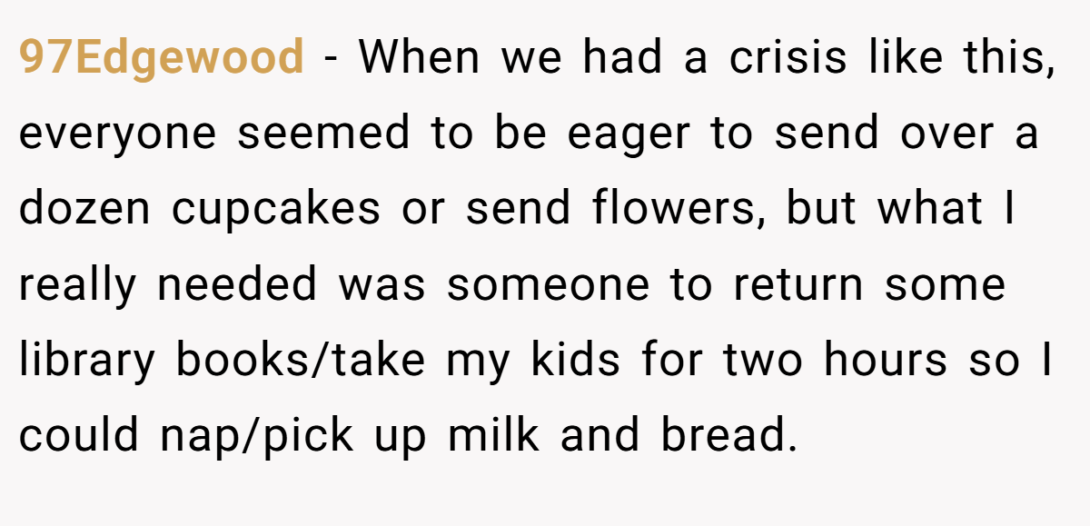 97Edgewood − When we had a crisis like this, everyone seemed to be eager to send over a dozen cupcakes or send flowers, but what I really needed was someone to return some library books/take my kids for two hours so I could nap/pick up milk and bread.
