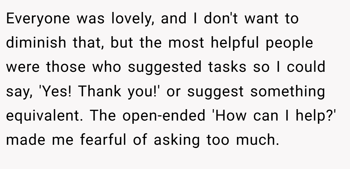 Everyone was lovely, and I don't want to diminish that, but the most helpful people were those who suggested tasks so I could say, 'Yes! Thank you!' or suggest something equivalent. The open-ended 'How can I help?' made me fearful of asking too much.