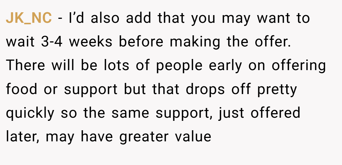 JK_NC − I’d also add that you may want to wait 3-4 weeks before making the offer. There will be lots of people early on offering food or support but that drops off pretty quickly so the same support, just offered later, may have greater value