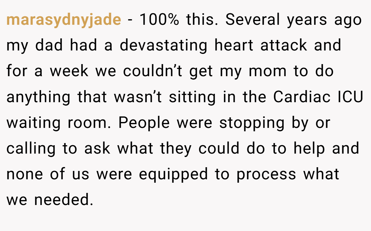 marasydnyjade − 100% this. Several years ago my dad had a devastating heart attack and for a week we couldn’t get my mom to do anything that wasn’t sitting in the Cardiac ICU waiting room. People were stopping by or calling to ask what they could do to help and none of us were equipped to process what we needed.