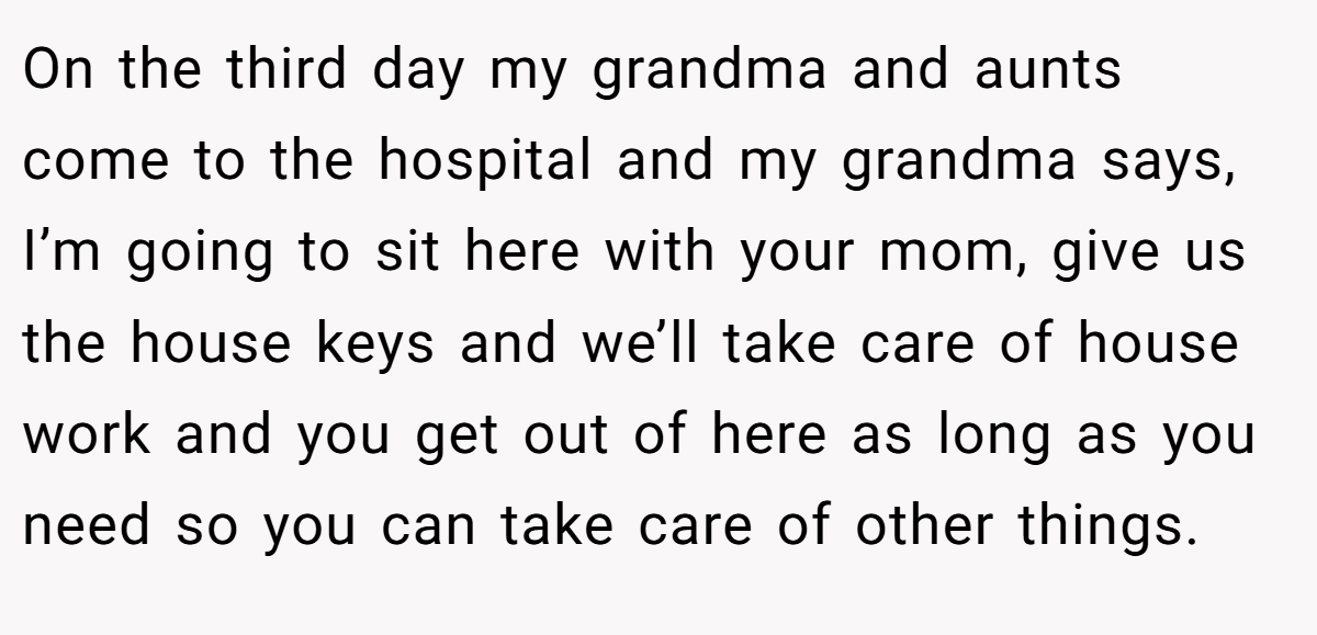 On the third day my grandma and aunts come to the hospital and my grandma says, I’m going to sit here with your mom, give us the house keys and we’ll take care of house work and you get out of here as long as you need so you can take care of other things.