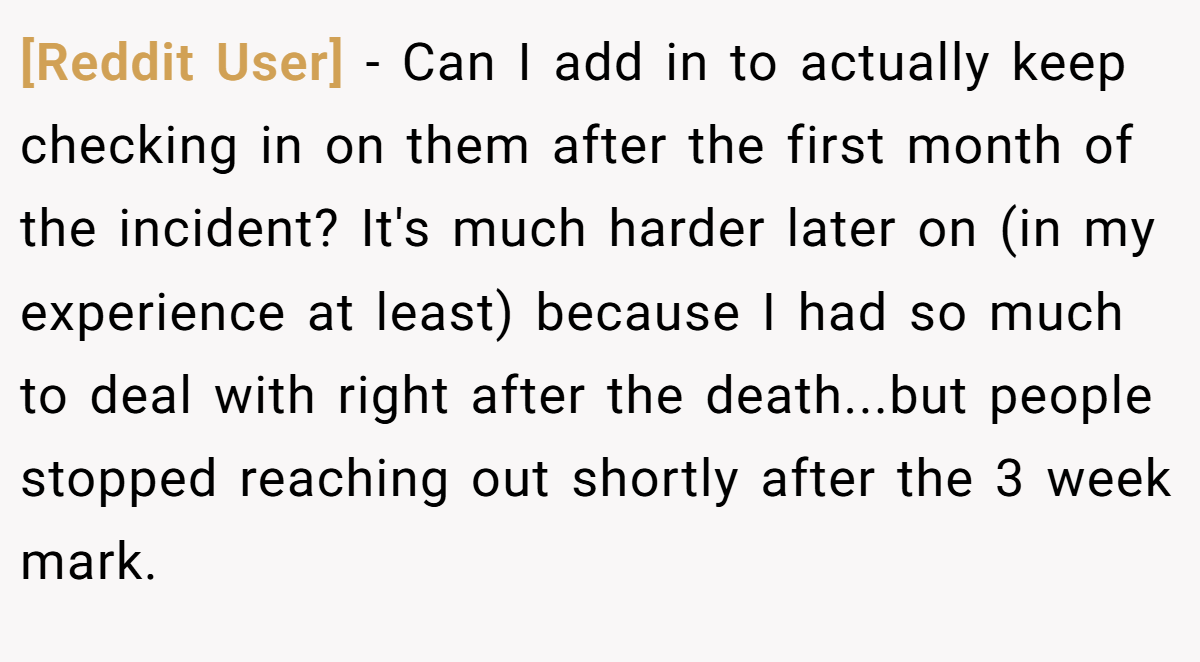 [Reddit User] − Can I add in to actually keep checking in on them after the first month of the incident? It's much harder later on (in my experience at least) because I had so much to deal with right after the death...but people stopped reaching out shortly after the 3 week mark.