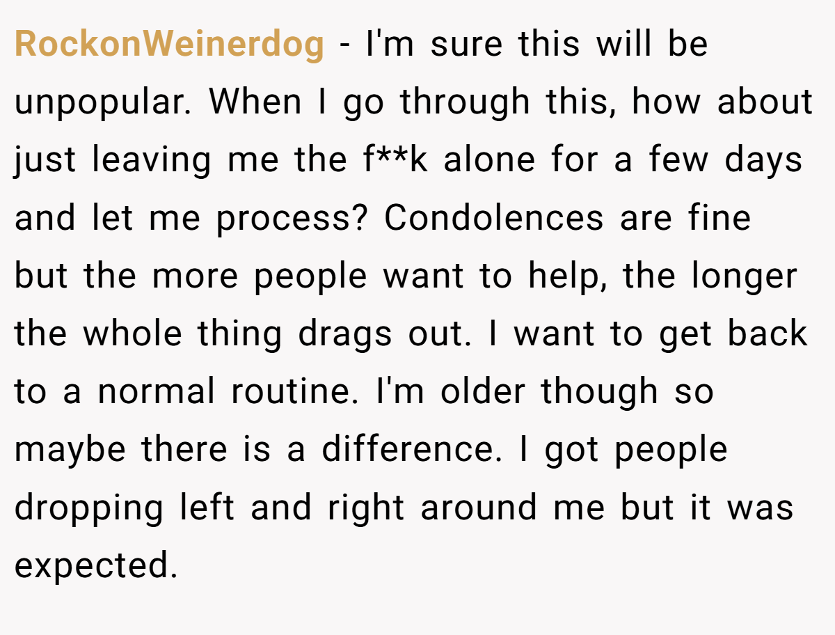 RockonWeinerdog − I'm sure this will be unpopular. When I go through this, how about just leaving me the f**k alone for a few days and let me process? Condolences are fine but the more people want to help, the longer the whole thing drags out. I want to get back to a normal routine. I'm older though so maybe there is a difference. I got people dropping left and right around me but it was expected.