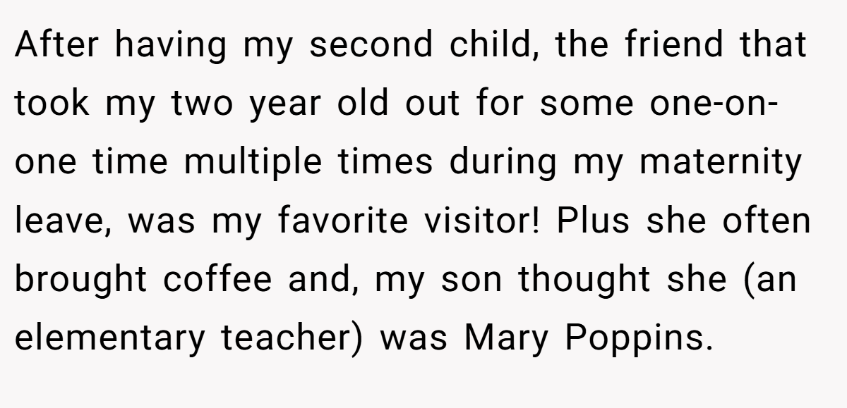 After having my second child, the friend that took my two year old out for some one-on-one time multiple times during my maternity leave, was my favorite visitor! Plus she often brought coffee and, my son thought she (an elementary teacher) was Mary Poppins.