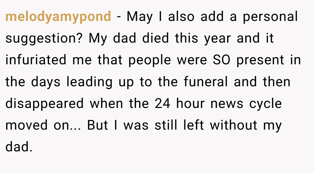 melodyamypond − May I also add a personal suggestion? My dad died this year and it infuriated me that people were SO present in the days leading up to the funeral and then disappeared when the 24 hour news cycle moved on... But I was still left without my dad.