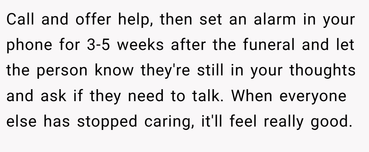 Call and offer help, then set an alarm in your phone for 3-5 weeks after the funeral and let the person know they're still in your thoughts and ask if they need to talk. When everyone else has stopped caring, it'll feel really good.