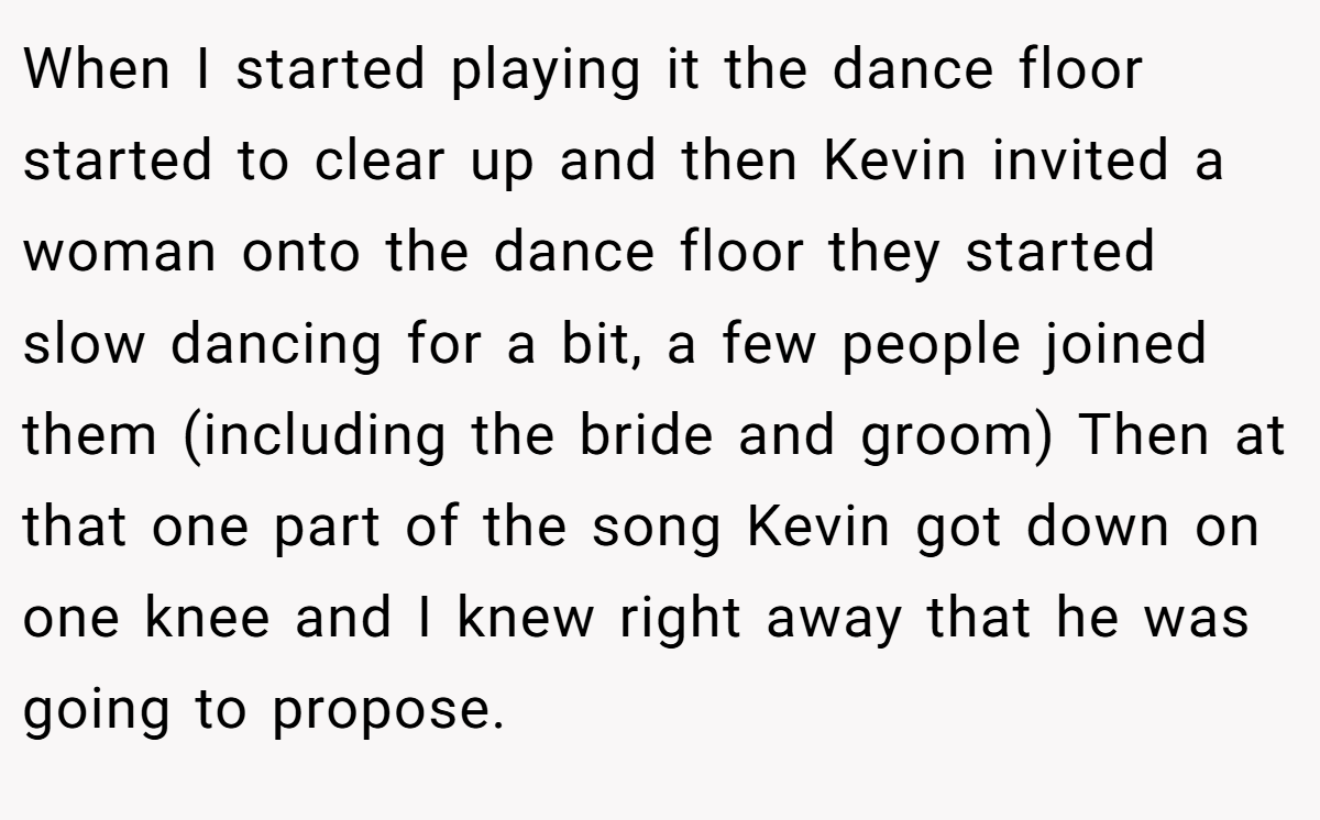 When I started playing it the dance floor started to clear up and then Kevin invited a woman onto the dance floor they started slow dancing for a bit, a few people joined them (including the bride and groom) Then at that one part of the song Kevin got down on one knee and I knew right away that he was going to propose.