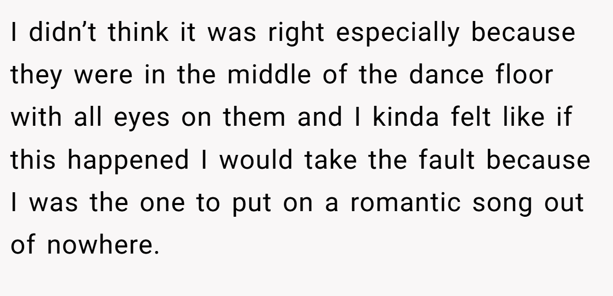 I didn’t think it was right especially because they were in the middle of the dance floor with all eyes on them and I kinda felt like if this happened I would take the fault because I was the one to put on a romantic song out of nowhere.