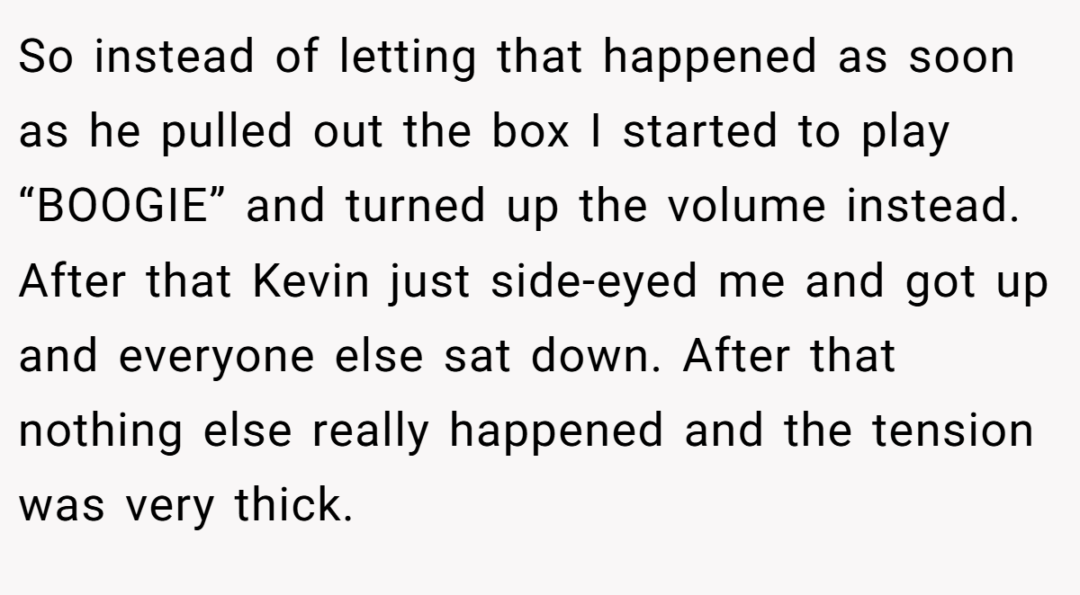 So instead of letting that happened as soon as he pulled out the box I started to play “BOOGIE” and turned up the volume instead. After that Kevin just side-eyed me and got up and everyone else sat down. After that nothing else really happened and the tension was very thick.