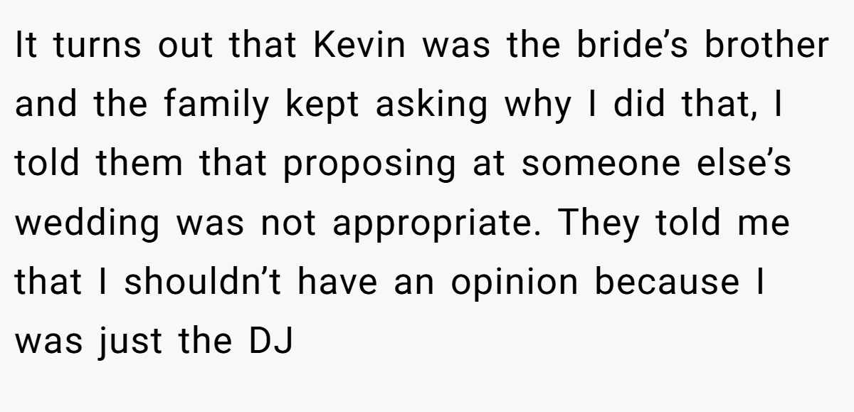 It turns out that Kevin was the bride’s brother and the family kept asking why I did that, I told them that proposing at someone else’s wedding was not appropriate. They told me that I shouldn’t have an opinion because I was just the DJ
