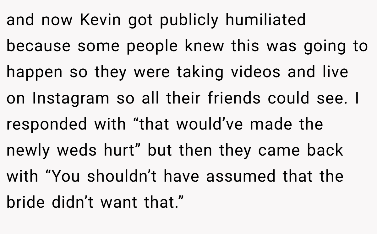 and now Kevin got publicly humiliated because some people knew this was going to happen so they were taking videos and live on Instagram so all their friends could see. I responded with “that would’ve made the newly weds hurt” but then they came back with “You shouldn’t have assumed that the bride didn’t want that.”