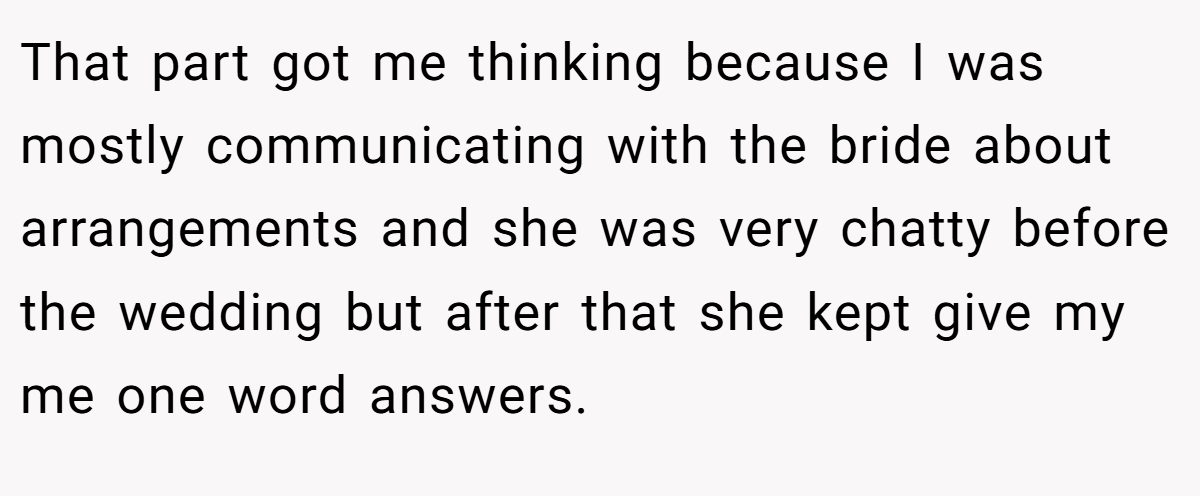 That part got me thinking because I was mostly communicating with the bride about arrangements and she was very chatty before the wedding but after that she kept give my me one word answers.