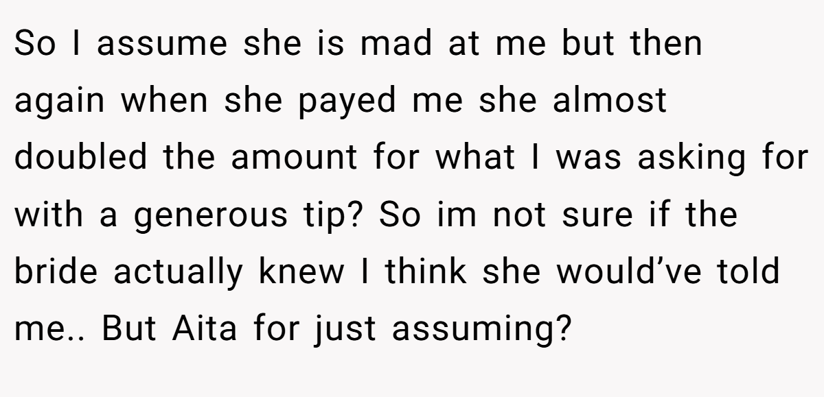 So I assume she is mad at me but then again when she payed me she almost doubled the amount for what I was asking for with a generous tip? So im not sure if the bride actually knew I think she would’ve told me.. But Aita for just assuming?