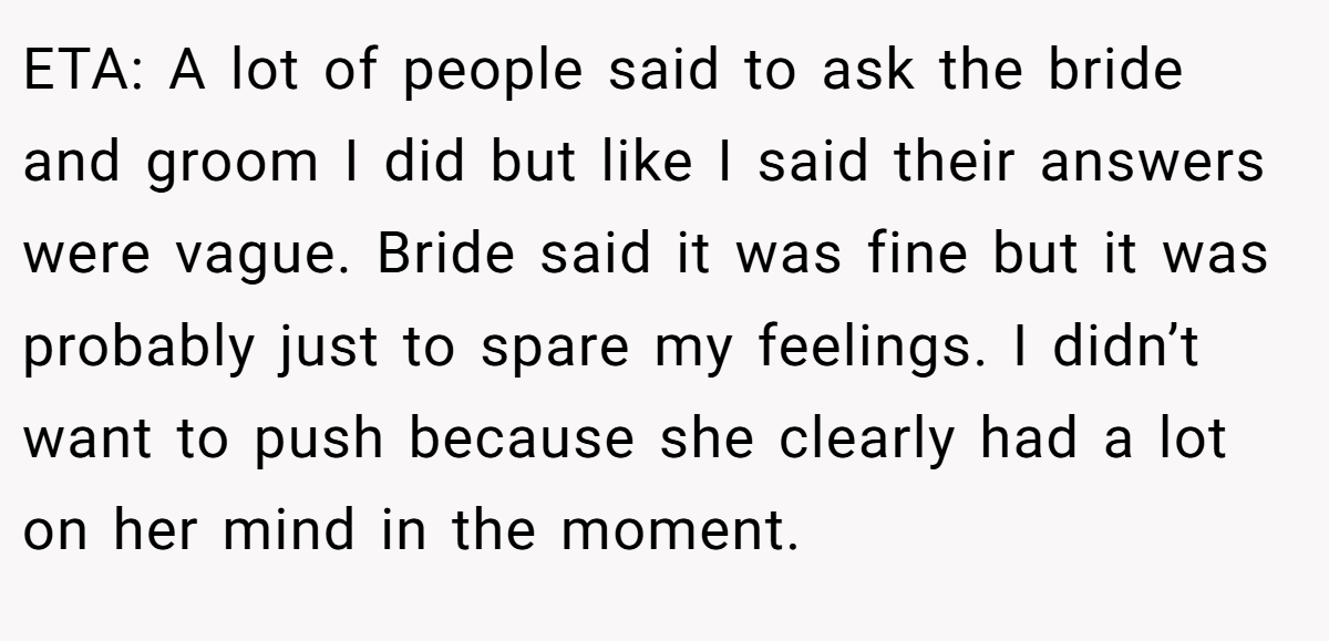 ETA: A lot of people said to ask the bride and groom I did but like I said their answers were vague. Bride said it was fine but it was probably just to spare my feelings. I didn’t want to push because she clearly had a lot on her mind in the moment.
