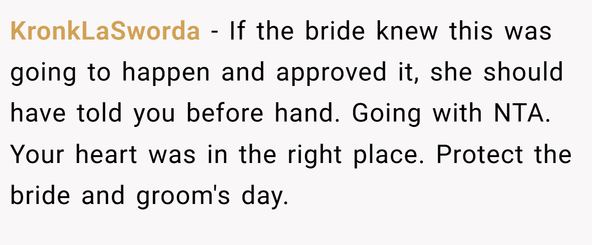 KronkLaSworda - If the bride knew this was going to happen and approved it, she should have told you before hand. Going with NTA. Your heart was in the right place. Protect the bride and groom's day.