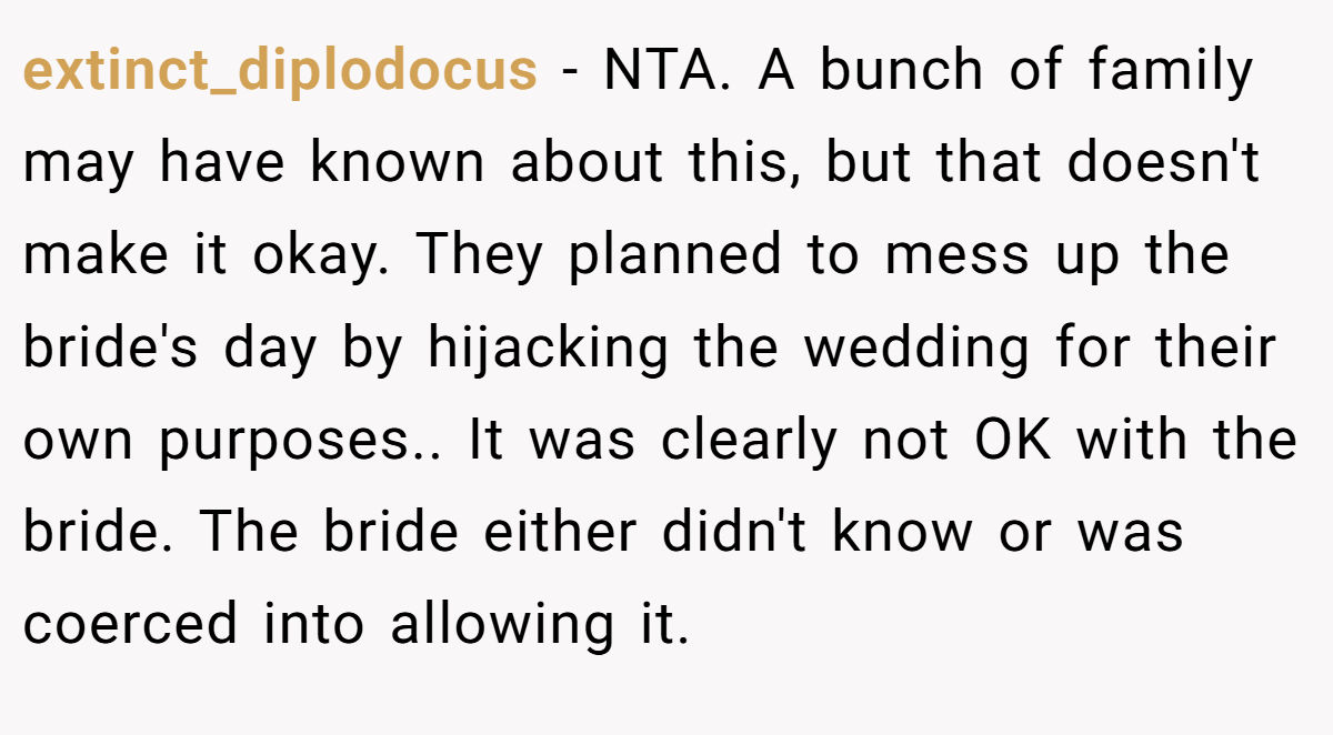 extinct_diplodocus - NTA. A bunch of family may have known about this, but that doesn't make it okay. They planned to mess up the bride's day by hijacking the wedding for their own purposes.. It was clearly not OK with the bride. The bride either didn't know or was coerced into allowing it.