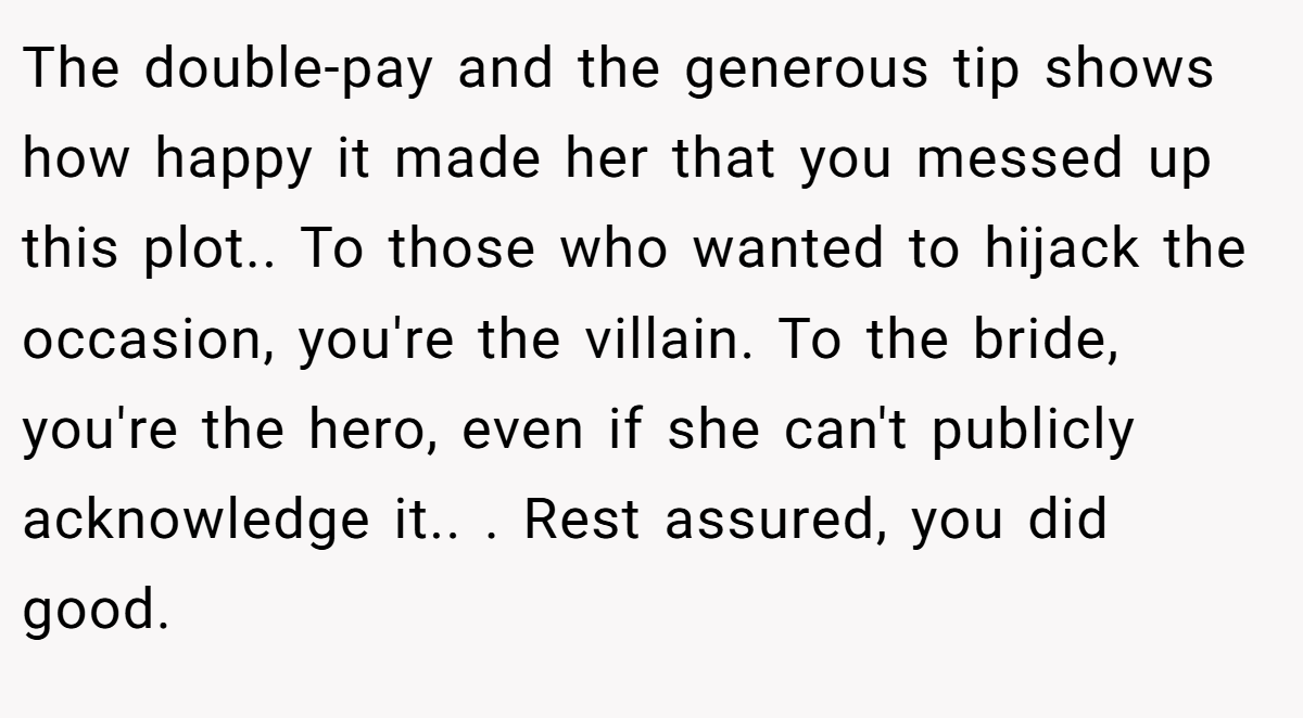 The double-pay and the generous tip shows how happy it made her that you messed up this plot.. To those who wanted to hijack the occasion, you're the villain. To the bride, you're the hero, even if she can't publicly acknowledge it.. . Rest assured, you did good.