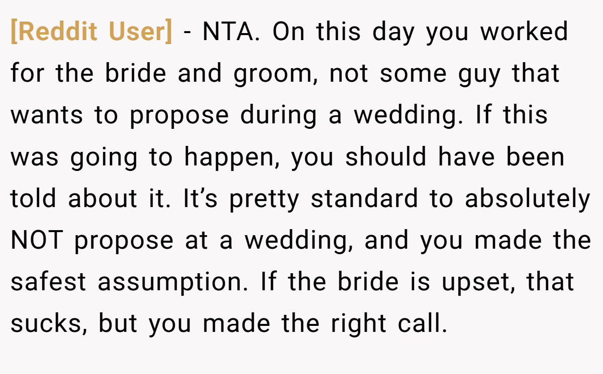 [Reddit User] - NTA. On this day you worked for the bride and groom, not some guy that wants to propose during a wedding. If this was going to happen, you should have been told about it. It’s pretty standard to absolutely NOT propose at a wedding, and you made the safest assumption. If the bride is upset, that sucks, but you made the right call.